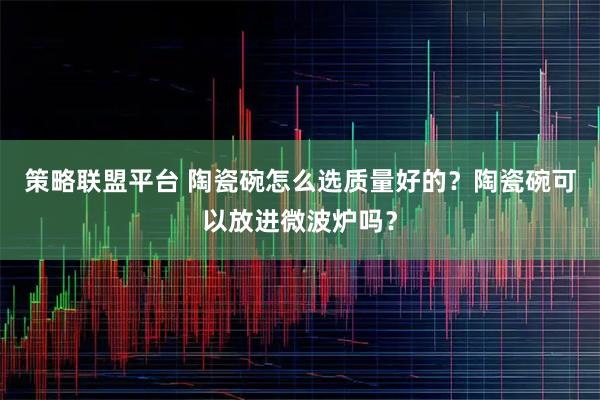 策略联盟平台 陶瓷碗怎么选质量好的？陶瓷碗可以放进微波炉吗？