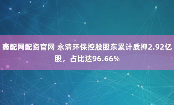 鑫配网配资官网 永清环保控股股东累计质押2.92亿股，占比达96.66%