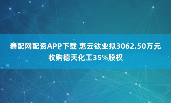 鑫配网配资APP下载 惠云钛业拟3062.50万元收购德天化工35%股权