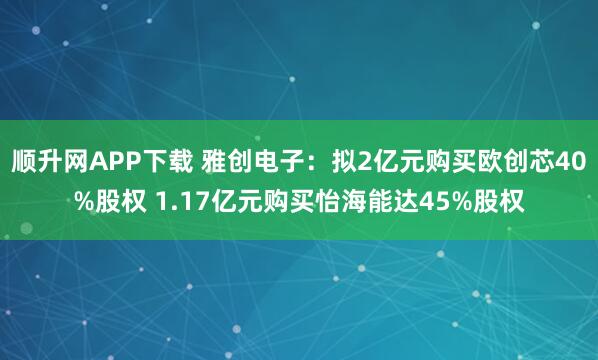 顺升网APP下载 雅创电子：拟2亿元购买欧创芯40%股权 1.17亿元购买怡海能达45%股权