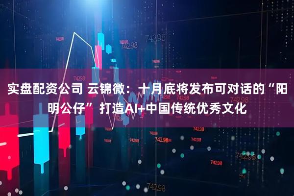 实盘配资公司 云锦微：十月底将发布可对话的“阳明公仔” 打造AI+中国传统优秀文化