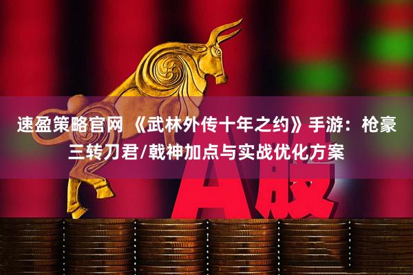 速盈策略官网 《武林外传十年之约》手游：枪豪三转刀君/戟神加点与实战优化方案