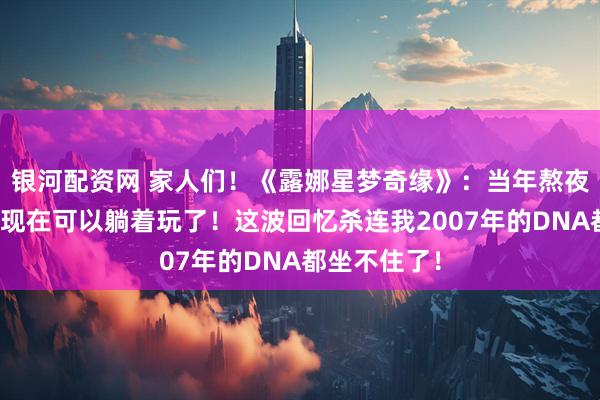 银河配资网 家人们！《露娜星梦奇缘》：当年熬夜打的游戏，现在可以躺着玩了！这波回忆杀连我2007年的DNA都坐不住了！