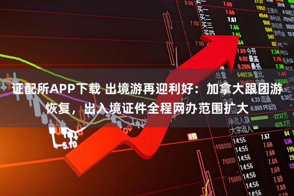 证配所APP下载 出境游再迎利好：加拿大跟团游恢复，出入境证件全程网办范围扩大