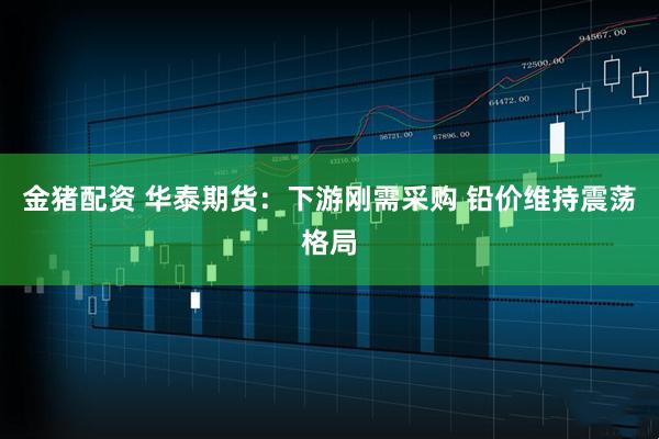 金猪配资 华泰期货：下游刚需采购 铅价维持震荡格局