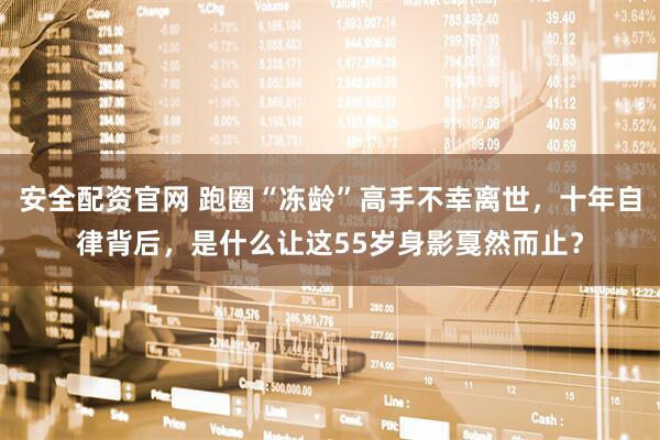 安全配资官网 跑圈“冻龄”高手不幸离世，十年自律背后，是什么让这55岁身影戛然而止？