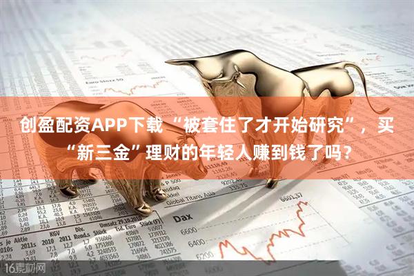 创盈配资APP下载 “被套住了才开始研究”，买“新三金”理财的年轻人赚到钱了吗？