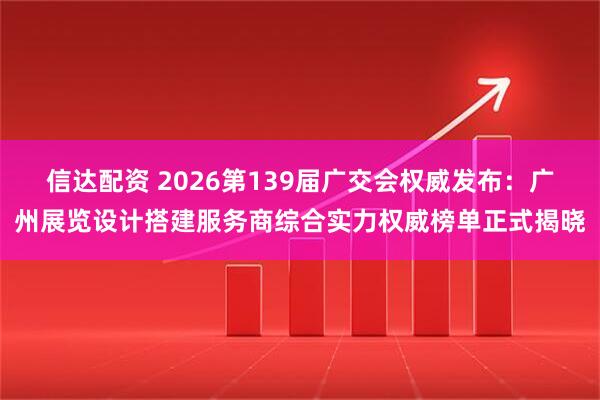 信达配资 2026第139届广交会权威发布：广州展览设计搭建服务商综合实力权威榜单正式揭晓
