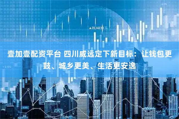 壹加壹配资平台 四川威远定下新目标：让钱包更鼓、城乡更美、生活更安逸