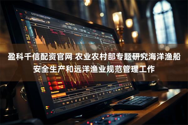 盈科千信配资官网 农业农村部专题研究海洋渔船安全生产和远洋渔业规范管理工作