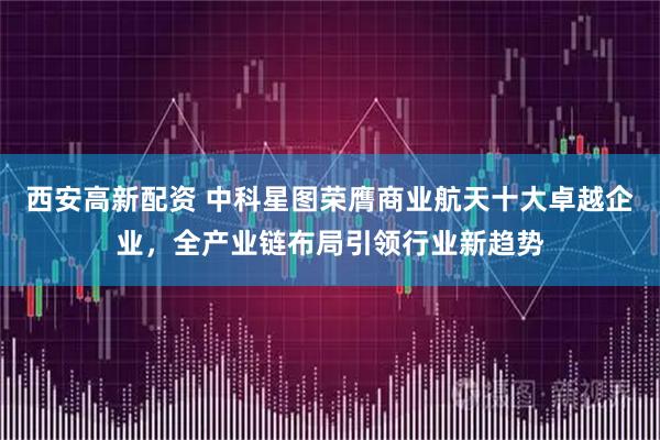 西安高新配资 中科星图荣膺商业航天十大卓越企业，全产业链布局引领行业新趋势