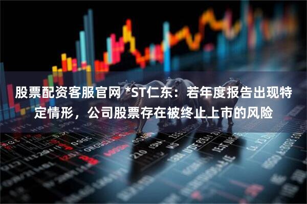 股票配资客服官网 *ST仁东：若年度报告出现特定情形，公司股票存在被终止上市的风险