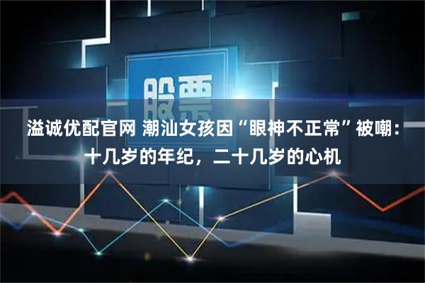 溢诚优配官网 潮汕女孩因“眼神不正常”被嘲：十几岁的年纪，二十几岁的心机