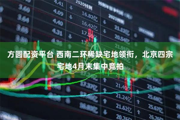 方圆配资平台 西南二环稀缺宅地领衔，北京四宗宅地4月末集中竞拍