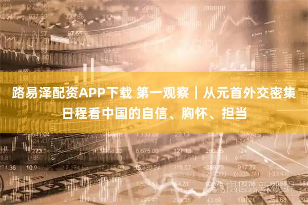 路易泽配资APP下载 第一观察｜从元首外交密集日程看中国的自信、胸怀、担当