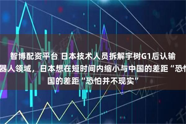 智博配资平台 日本技术人员拆解宇树G1后认输：在人形机器人领域，日本想在短时间内缩小与中国的差距“恐怕并不现实”