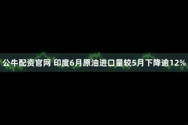 公牛配资官网 印度6月原油进口量较5月下降逾12%